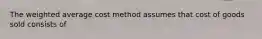 The weighted average cost method assumes that cost of goods sold consists of