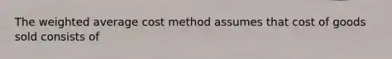 The weighted average cost method assumes that cost of goods sold consists of