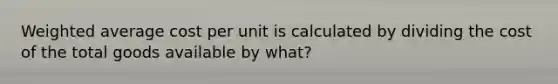 Weighted average cost per unit is calculated by dividing the cost of the total goods available by what?