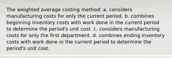 The weighted average costing method: a. considers manufacturing costs for only the current period. b. combines beginning inventory costs with work done in the current period to determine the period's unit cost. c. considers manufacturing costs for only the first department. d. combines ending inventory costs with work done in the current period to determine the period's unit cost.