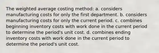 The weighted average costing method: a. considers manufacturing costs for only the first department. b. considers manufacturing costs for only the current period. c. combines beginning inventory costs with work done in the current period to determine the period's unit cost. d. combines ending inventory costs with work done in the current period to determine the period's unit cost.