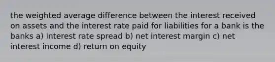 the <a href='https://www.questionai.com/knowledge/koL1NUNNcJ-weighted-average' class='anchor-knowledge'>weighted average</a> difference between the interest received on assets and the interest rate paid for liabilities for a bank is the banks a) interest rate spread b) net interest margin c) net interest income d) return on equity