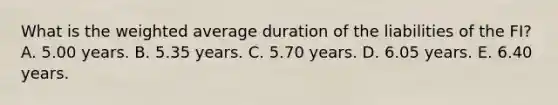 What is the weighted average duration of the liabilities of the FI? A. 5.00 years. B. 5.35 years. C. 5.70 years. D. 6.05 years. E. 6.40 years.