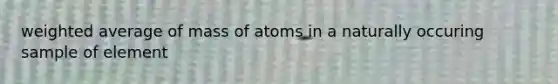 weighted average of mass of atoms in a naturally occuring sample of element