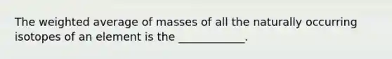 The weighted average of masses of all the naturally occurring isotopes of an element is the ____________.