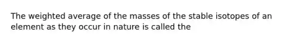 The weighted average of the masses of the stable isotopes of an element as they occur in nature is called the