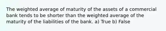 The weighted average of maturity of the assets of a commercial bank tends to be shorter than the weighted average of the maturity of the liabilities of the bank. a) True b) False