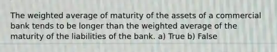 The weighted average of maturity of the assets of a commercial bank tends to be longer than the weighted average of the maturity of the liabilities of the bank. a) True b) False