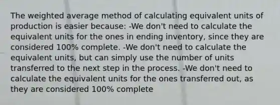 The weighted average method of calculating equivalent units of production is easier because: -We don't need to calculate the equivalent units for the ones in ending inventory, since they are considered 100% complete. -We don't need to calculate the equivalent units, but can simply use the number of units transferred to the next step in the process. -We don't need to calculate the equivalent units for the ones transferred out, as they are considered 100% complete