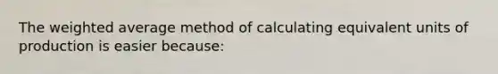 The weighted average method of calculating equivalent units of production is easier because: