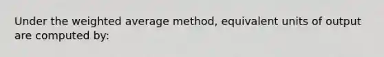 Under the weighted average method, equivalent units of output are computed by: