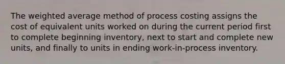 The weighted average method of process costing assigns the cost of equivalent units worked on during the current period first to complete beginning inventory, next to start and complete new units, and finally to units in ending work-in-process inventory.