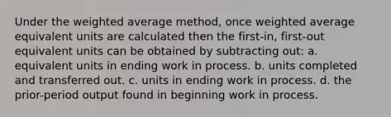 Under the weighted average method, once weighted average equivalent units are calculated then the first-in, first-out equivalent units can be obtained by subtracting out: a. equivalent units in ending work in process. b. units completed and transferred out. c. units in ending work in process. d. the prior-period output found in beginning work in process.