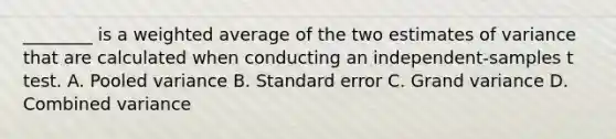 ________ is a weighted average of the two estimates of variance that are calculated when conducting an independent-samples t test. A. Pooled variance B. Standard error C. Grand variance D. Combined variance