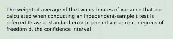 The weighted average of the two estimates of variance that are calculated when conducting an independent-sample t test is referred to as: a. standard error b. pooled variance c. degrees of freedom d. the confidence interval