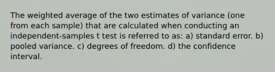 The weighted average of the two estimates of variance (one from each sample) that are calculated when conducting an independent-samples t test is referred to as: a) standard error. b) pooled variance. c) degrees of freedom. d) the confidence interval.