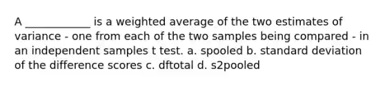 A ____________ is a weighted average of the two estimates of variance - one from each of the two samples being compared - in an independent samples t test. a. spooled b. standard deviation of the difference scores c. dftotal d. s2pooled