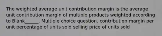 The weighted average unit contribution margin is the average unit contribution margin of multiple products weighted according to Blank______. Multiple choice question. contribution margin per unit percentage of units sold selling price of units sold