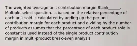 The weighted average unit contribution margin Blank______. Multiple select question. is based on the relative percentage of each unit sold is calculated by adding up the per unit contribution margin for each product and dividing by the number of products assumes that the percentage of each product sold is constant is used instead of the single product contribution margin in multi-product break-even analysis