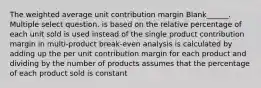 The weighted average unit contribution margin Blank______. Multiple select question. is based on the relative percentage of each unit sold is used instead of the single product contribution margin in multi-product break-even analysis is calculated by adding up the per unit contribution margin for each product and dividing by the number of products assumes that the percentage of each product sold is constant