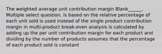 The weighted average unit contribution margin Blank______. Multiple select question. is based on the relative percentage of each unit sold is used instead of the single product contribution margin in multi-product break-even analysis is calculated by adding up the per unit contribution margin for each product and dividing by the number of products assumes that the percentage of each product sold is constant