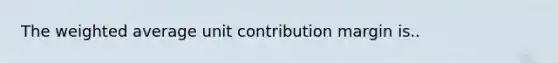 The weighted average unit contribution margin is..