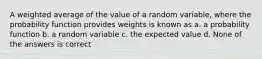 A weighted average of the value of a random variable, where the probability function provides weights is known as a. a probability function b. a random variable c. the expected value d. None of the answers is correct