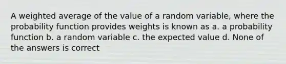 A weighted average of the value of a random variable, where the probability function provides weights is known as a. a probability function b. a random variable c. the expected value d. None of the answers is correct