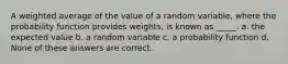 A weighted average of the value of a random variable, where the probability function provides weights, is known as _____. a. the expected value b. a random variable c. a probability function d. None of these answers are correct.