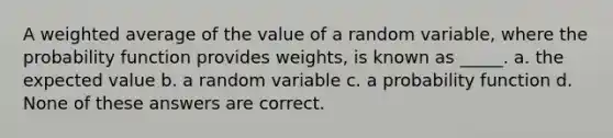 A weighted average of the value of a random variable, where the probability function provides weights, is known as _____. a. the expected value b. a random variable c. a probability function d. None of these answers are correct.