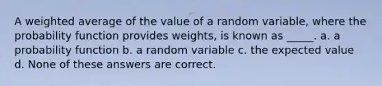 A weighted average of the value of a random variable, where the probability function provides weights, is known as _____. a. a probability function b. a random variable c. the expected value d. None of these answers are correct.