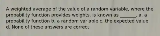 A weighted average of the value of a random variable, where the probability function provides weights, is known as _______. a. a probability function b. a random variable c. the expected value d. None of these answers are correct