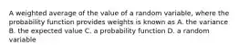 A weighted average of the value of a random variable, where the probability function provides weights is known as A. the variance B. the expected value C. a probability function D. a random variable