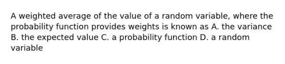 A weighted average of the value of a random variable, where the probability function provides weights is known as A. the variance B. the expected value C. a probability function D. a random variable