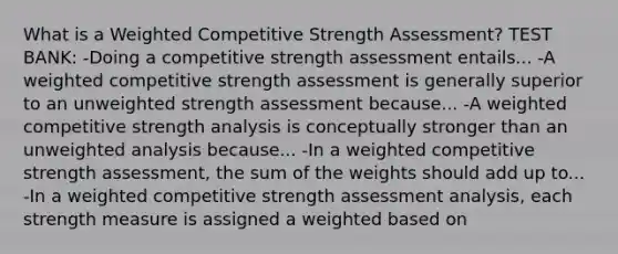 What is a Weighted Competitive Strength Assessment? TEST BANK: -Doing a competitive strength assessment entails... -A weighted competitive strength assessment is generally superior to an unweighted strength assessment because... -A weighted competitive strength analysis is conceptually stronger than an unweighted analysis because... -In a weighted competitive strength assessment, the sum of the weights should add up to... -In a weighted competitive strength assessment analysis, each strength measure is assigned a weighted based on