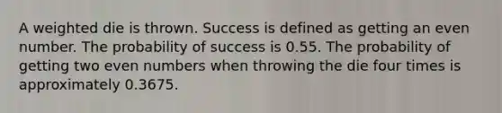 A weighted die is thrown. Success is defined as getting an even number. The probability of success is 0.55. The probability of getting two even numbers when throwing the die four times is approximately 0.3675.