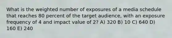 What is the weighted number of exposures of a media schedule that reaches 80 percent of the target audience, with an exposure frequency of 4 and impact value of 2? A) 320 B) 10 C) 640 D) 160 E) 240