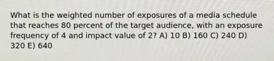 What is the weighted number of exposures of a media schedule that reaches 80 percent of the target audience, with an exposure frequency of 4 and impact value of 2? A) 10 B) 160 C) 240 D) 320 E) 640