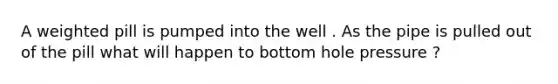 A weighted pill is pumped into the well . As the pipe is pulled out of the pill what will happen to bottom hole pressure ?