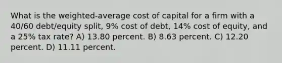 What is the weighted-average cost of capital for a firm with a 40/60 debt/equity split, 9% cost of debt, 14% cost of equity, and a 25% tax rate? A) 13.80 percent. B) 8.63 percent. C) 12.20 percent. D) 11.11 percent.