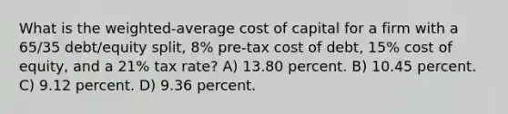 What is the weighted-average cost of capital for a firm with a 65/35 debt/equity split, 8% pre-tax cost of debt, 15% cost of equity, and a 21% tax rate? A) 13.80 percent. B) 10.45 percent. C) 9.12 percent. D) 9.36 percent.