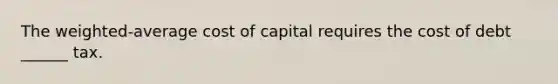 The weighted-average cost of capital requires the cost of debt ______ tax.