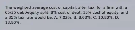 The weighted-<a href='https://www.questionai.com/knowledge/kFRK9Ahu5z-average-cost' class='anchor-knowledge'>average cost</a> of capital, after tax, for a firm with a 65/35 debt/equity split, 8% cost of debt, 15% <a href='https://www.questionai.com/knowledge/kAEBYmts3x-cost-of-equity' class='anchor-knowledge'>cost of equity</a>, and a 35% tax rate would be: A. 7.02%. B. 8.63%. C. 10.80%. D. 13.80%.