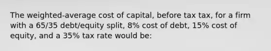 The weighted-average cost of capital, before tax tax, for a firm with a 65/35 debt/equity split, 8% cost of debt, 15% cost of equity, and a 35% tax rate would be: