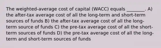 The weighted-average cost of capital (WACC) equals ________. A) the after-tax average cost of all the long-term and short-term sources of funds B) the after-tax average cost of all the long-term source of funds C) the pre-tax average cost of all the short-term sources of funds D) the pre-tax average cost of all the long-term and short-term sources of funds