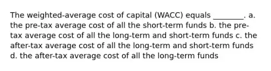 The weighted-average cost of capital (WACC) equals ________. a. the pre-tax average cost of all the short-term funds b. the pre-tax average cost of all the long-term and short-term funds c. the after-tax average cost of all the long-term and short-term funds d. the after-tax average cost of all the long-term funds