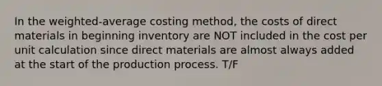 In the​ weighted-average costing​ method, the costs of direct materials in beginning inventory are NOT included in the cost per unit calculation since direct materials are almost always added at the start of the production process. T/F