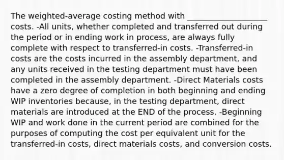 The weighted-average costing method with ____________________ costs. -All units, whether completed and transferred out during the period or in ending work in process, are always fully complete with respect to transferred-in costs. -Transferred-in costs are the costs incurred in the assembly department, and any units received in the testing department must have been completed in the assembly department. -Direct Materials costs have a zero degree of completion in both beginning and ending WIP inventories because, in the testing department, direct materials are introduced at the END of the process. -Beginning WIP and work done in the current period are combined for the purposes of computing the cost per equivalent unit for the transferred-in costs, direct materials costs, and conversion costs.