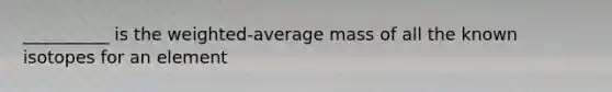 __________ is the weighted-average mass of all the known isotopes for an element