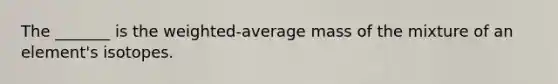 The _______ is the weighted-average mass of the mixture of an element's isotopes.